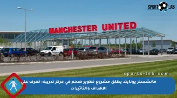 مانشستر يونايتد يطلق مشروع تطوير ضخم في مركز تدريبه: تعرف على الأهداف والتأثيرات